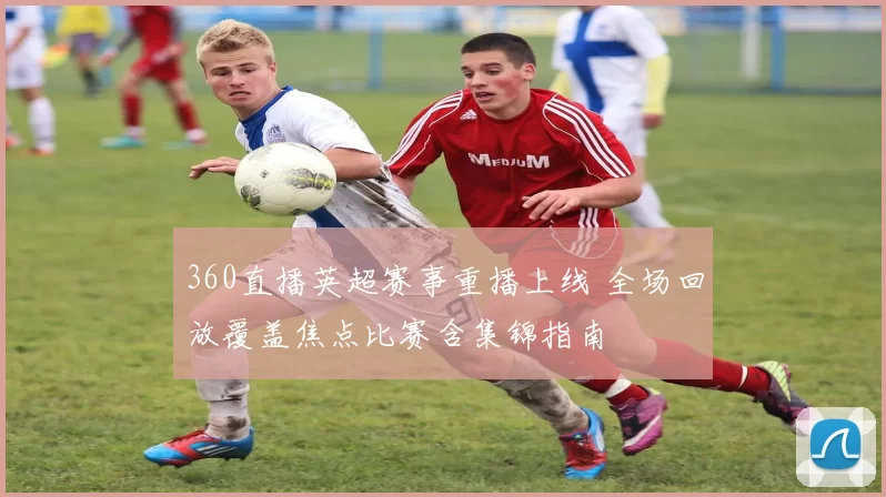 360直播英超赛事重播上线 全场回放覆盖焦点比赛含集锦指南