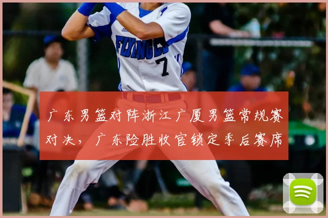 广东男篮对阵浙江广厦男篮常规赛对决,广东险胜收官锁定季后赛席位