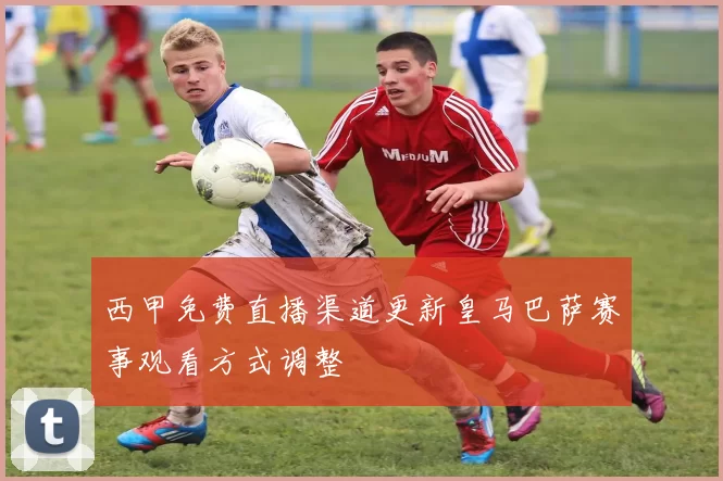 西甲免费直播渠道更新皇马巴萨赛事观看方式调整
