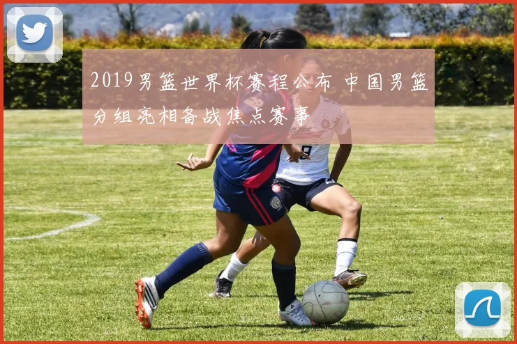 2019男篮世界杯赛程公布 中国男篮分组亮相备战焦点赛事