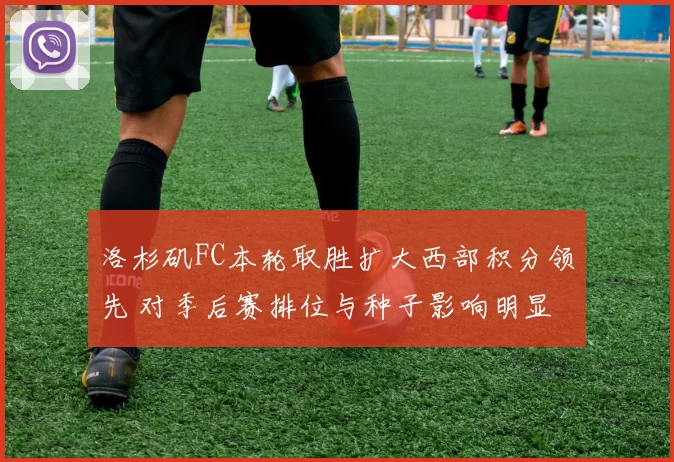 洛杉矶FC本轮取胜扩大西部积分领先 对季后赛排位与种子影响明显