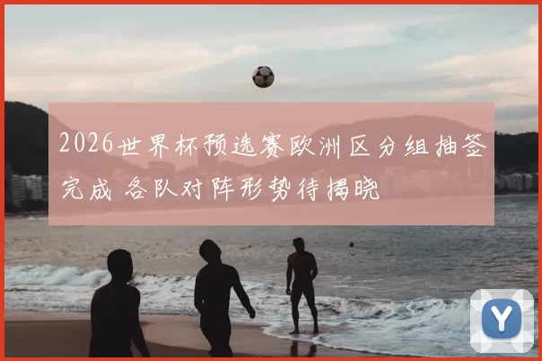 2026世界杯预选赛欧洲区分组抽签完成 各队对阵形势待揭晓