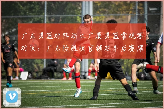 广东男篮对阵浙江广厦男篮常规赛对决，广东险胜收官锁定季后赛席位