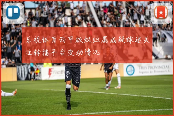 乐视体育西甲版权归属成疑球迷关注转播平台变动情况