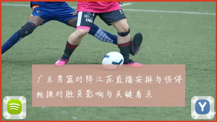 广东男篮对阵江苏直播安排与伤停轮换对胜负影响与关键看点