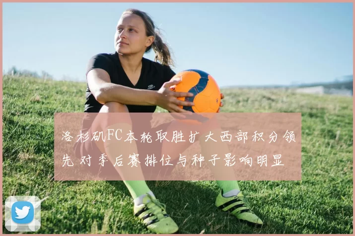 洛杉矶FC本轮取胜扩大西部积分领先 对季后赛排位与种子影响明显