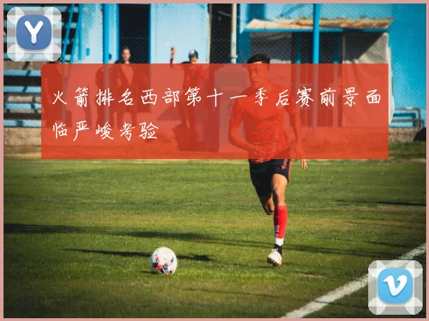 火箭排名西部第十一季后赛前景面临严峻考验