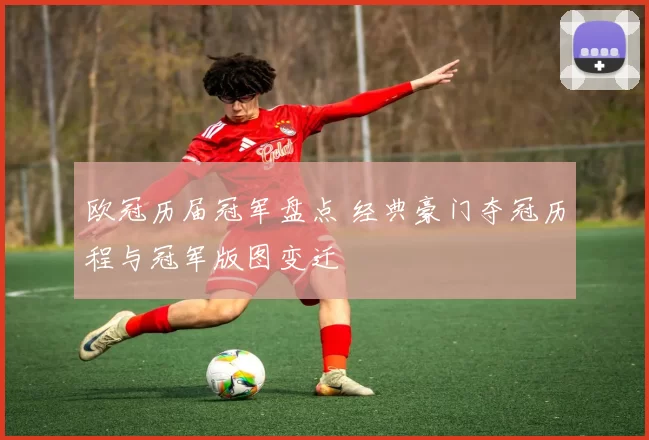 欧冠历届冠军盘点 经典豪门夺冠历程与冠军版图变迁