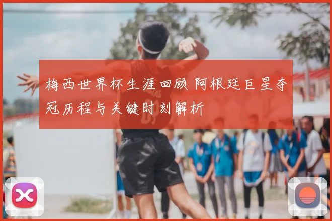 梅西世界杯生涯回顾 阿根廷巨星夺冠历程与关键时刻解析