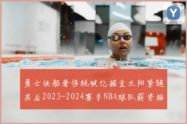 勇士快船奢侈税破亿掘金太阳紧随其后2023-2024赛季NBA球队薪资排行出炉